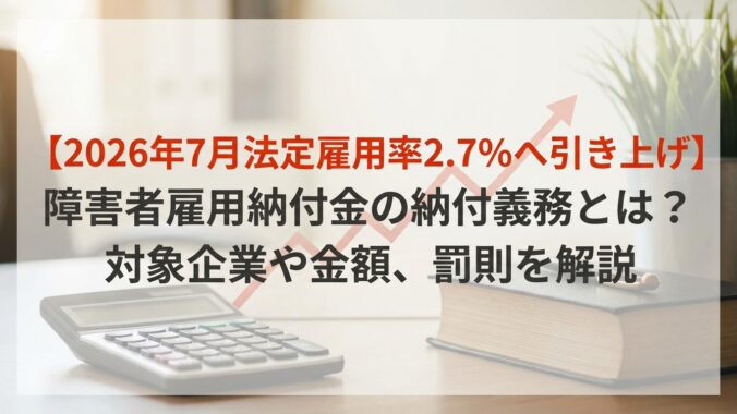 【2026年7月法定雇用率2.7％へ引き上げ】障害者雇用納付金の納付義務とは？対象企業や金額、罰則を解説